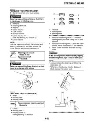 Page 174
STEERING HEAD
4-53
EAS23110
REMOVING THE LOWER BRACKET
1. Stand the vehicle on a level surface.
WARNING
EWA13120
Securely support the vehicle so that there 
is no danger of it falling over.
2. Remove: Steering stem nut
 Washer
 Upper ring nut
 Lock washer
 Rubber washer
 Lower ring nut “1”(with the steering nut wrench “2”)
 Lower bracket
NOTE:
Hold the lower ring nut with the exhaust and 
steering nut wrench, and then remove the 
upper ring nut with the ring nut wrench.
WARNING
EWA13730
Securely...