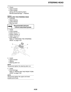 Page 175
STEERING HEAD
4-54
4. Check: Upper bracket
 Lower bracket(along with the steering stem)
Bends/cracks/damage  → Replace.
EAS23140
INSTALLING THE STEERING HEAD
1. Lubricate:
 Upper bearing
 Lower bearing
 Bearing races
2. Install:  Lower bracket
 Lower ring nut “1”
 Rubber washer “2”
 Upper ring nut “3”
 Lock washer “4”Refer to CHECKING THE STEERING 
HEAD on page 4-53.
3. Install:  Upper bracket
 Washer
 Steering stem nut
NOTE:
Temporarily tighten the steering stem nut.
4. Install: Front...