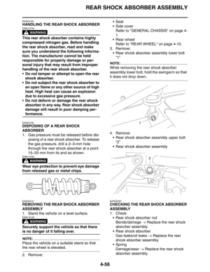 Page 177
REAR SHOCK ABSORBER ASSEMBLY
4-56
EAS23180
HANDLING THE REAR SHOCK ABSORBER
WARNING
EWA13740
This rear shock absorber contains highly 
compressed nitrogen gas. Before handling 
the rear shock absorber, read and make 
sure you understand the following informa-
tion. The manufacturer cannot be held 
responsible for property damage or per-
sonal injury that may result from improper 
handling of the rear shock absorber.
 Do not tamper or attempt to open the rear shock absorber.
 Do not subject the rear...