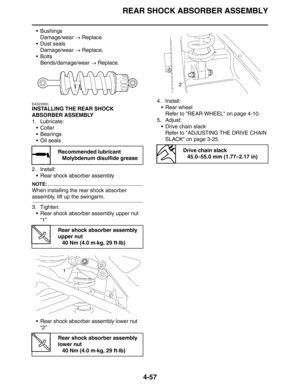 Page 178
REAR SHOCK ABSORBER ASSEMBLY
4-57
 BushingsDamage/wear  → Replace.
 Dust seals
Damage/wear  → Replace.
Bolts Bends/damage/wear  → Replace.
EAS23300
INSTALLING THE REAR SHOCK 
ABSORBER ASSEMBLY
1. Lubricate:
Collar
 Bearings
Oil seals
2. Install:  Rear shock absorber assembly
NOTE:
When installing the rear shock absorber 
assembly, lift up the swingarm.
3. Tighten: Rear shock absorber assembly upper nut 
“1”
 Rear shock absorber assembly lower nut  “2” 4. Install:
 Rear wheelRefer to REAR WHEEL...