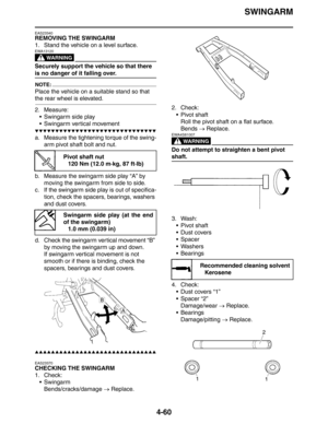 Page 181
SWINGARM
4-60
EAS23340
REMOVING THE SWINGARM
1. Stand the vehicle on a level surface.
WARNING
EWA13120
Securely support the vehicle so that there 
is no danger of it falling over.
NOTE:
Place the vehicle on a suitable stand so that 
the rear wheel is elevated.
2. Measure: Swingarm side play
 Swingarm vertical movement
▼▼▼▼▼▼▼▼▼▼▼▼▼▼▼▼▼▼▼▼▼▼▼▼▼▼▼▼▼▼
a. Measure the tightening torque of the swing-
arm pivot shaft bolt and nut.
b. Measure the swingarm side play “A” by  moving the swingarm from side to...