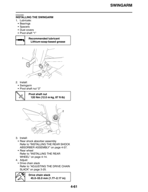 Page 182
SWINGARM
4-61
EAS23380
INSTALLING THE SWINGARM
1. Lubricate: Bearings
Spacers
Dust covers
 Pivot shaft “1”
2. Install:  Swingarm
 Pivot shaft nut “2”
3. Install:  Rear shock absorber assemblyRefer to INSTALLING THE REAR SHOCK 
ABSORBER ASSEMBLY on page 4-57.
 Rear wheel Refer to INSTALLING THE REAR 
WHEEL on page 4-14.
4. Adjust:  Drive chain slack
Refer to ADJUSTING THE DRIVE CHAIN 
SLACK on page 3-25.
Recommended lubricantLithium-soap-based grease
Pivot shaft nut120 Nm (12.0 m·kg, 87 ft·lb)...