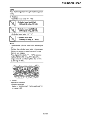 Page 207
CYLINDER HEAD
5-18
NOTE:
Pass the timing chain through the timing chain 
cavity.
3. Tighten: Cylinder head bolts “1” – “10”
 Cylinder head bolts “11” “12”
NOTE:
 Lubricate the cylinder head bolts with engine oil.
 Tighten the cylinder head bolts in the proper 
tightening sequence as shown and torque 
them in two stages.
 First, tighten the bolts “1” – ”10” to approxi-
mately 19 Nm (1.9 m·kg, 14 ft·lb) with a 
torque wrench and then tighten the 50 Nm 
(5.0 m·kg, 36 ft·lb).
4. Install:  Exhaust...