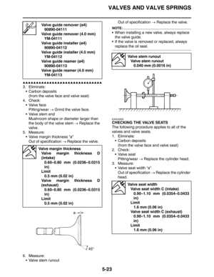 Page 212
VALVES AND VALVE SPRINGS
5-23
▲▲▲▲▲▲▲▲▲▲▲▲▲▲▲▲▲▲▲▲▲▲▲▲▲▲▲▲▲▲
3. Eliminate: Carbon deposits
(from the valve face and valve seat)
4. Check: Valve face
Pitting/wear  → Grind the valve face.
 Valve stem end Mushroom shape or diameter larger than 
the body of the valve stem  → Replace the 
valve.
5. Measure:
 Valve margin thickness “a”Out of specification  → Replace the valve.
6. Measure:  Valve stem runout Out of specification 
→ Replace the valve.
NOTE:
 When installing a new valve, always replace...