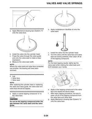 Page 213
VALVES AND VALVE SPRINGS
5-24
▼▼▼▼▼▼▼▼▼▼▼▼▼▼▼▼▼▼▼▼▼▼▼▼▼▼▼▼▼▼
a. Apply Mechanic’s blueing dye (Dykem) “b” onto the valve face.
b. Install the valve into the cylinder head.
c. Press the valve through the valve guide  and onto the valve seat to make a clear 
impression.
d. Measure the valve seat width.
NOTE:
Where the valve seat and valve face contacted 
one another, the blueing will have been 
removed.
▲▲▲▲▲▲▲▲▲▲▲▲▲▲▲▲▲▲▲▲▲▲▲▲▲▲▲▲▲▲
4. Lap:
Valve face
 Valve seat
NOTE:
After replacing the cylinder head...