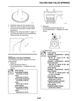 Page 214
VALVES AND VALVE SPRINGS
5-25
h. Install the valve into the cylinder head.
i. Press the valve through the valve guide and onto the valve seat to make a clear 
impression.
j. Measure the valve seat width “c” again. If  the valve seat width is out of specification, 
reface and lap the valve seat.
▲▲▲▲▲▲▲▲▲▲▲▲▲▲▲▲▲▲▲▲▲▲▲▲▲▲▲▲▲▲
EAS24310
CHECKING THE VALVE SPRINGS
The following procedure applies to all of the 
valve springs.
1. Measure:
 Valve spring free length “a”Out of specification  → Replace the valve...