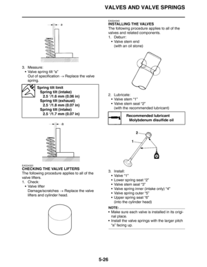 Page 215
VALVES AND VALVE SPRINGS
5-26
3. Measure: Valve spring tilt “a”Out of specification  → Replace the valve 
spring.
EAS24320
CHECKING THE VALVE LIFTERS
The following procedure applies to all of the 
valve lifters.
1. Check:  Valve lifterDamage/scratches  → Replace the valve 
lifters and cylinder head.
EAS24340
INSTALLING THE VALVES
The following procedure applies to all of the 
valves and related components.
1. Deburr:
 Valve stem end(with an oil stone)
2. Lubricate: Valve stem “1”
 Valve stem seal...