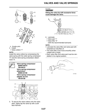 Page 216
VALVES AND VALVE SPRINGS
5-27
4. Install: Valve cotters “1”
NOTE:
Install the valve cotters by compressing the 
valve spring with the valve spring compressor 
“2” and the valve spring compressor attach-
ment “3”.
5. To secure the valve cotters onto the valve  stem, lightly tap the valve tip with a soft-
face hammer.
CAUTION:
ECA13800
Hitting the valve tip with excessive force 
could damage the valve.
6. Lubricate: Valve pad “1”
 Valve lifter “2”
(with the recommended lubricant)
NOTE:
 Lubricate the...