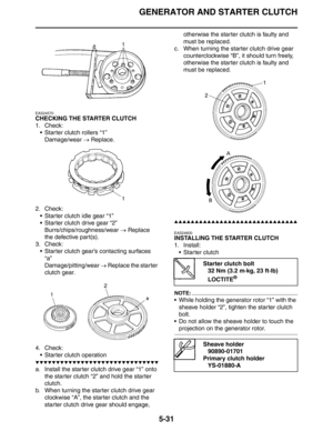 Page 220
GENERATOR AND STARTER CLUTCH
5-31
EAS24570
CHECKING THE STARTER CLUTCH
1. Check: Starter clutch rollers “1”Damage/wear  → Replace.
2. Check:  Starter clutch idle gear “1”
 Starter clutch drive gear “2”Burrs/chips/roughness/wear  → Replace 
the defective part(s).
3. Check:
 Starter clutch gear’s contacting surfaces “a”
Damage/pitting/wear  → Replace the starter 
clutch gear.
4. Check:  Starter clutch operation
▼▼▼▼▼▼▼▼▼▼▼▼▼▼▼▼▼▼▼▼▼▼▼▼▼▼▼▼▼▼
a. Install the starter clutch drive gear “1” onto  the...