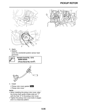 Page 224
PICKUP ROTOR
5-35
3. Apply: Sealant
(onto the crankshaft position sensor lead 
grommet)
4. Install:  Pickup rotor cover gasket 
 Pickup rotor cover
NOTE:
 When installing the pickup rotor cover, align the timing chain guide (intake side) pin “1” 
with the hole “2” in the pickup rotor cover.
 Tighten the pickup rotor cover bolts in stages 
and in a crisscross pattern.
Yamaha bond No. 1215 90890-85505
(Three Bond No.1215
®)
New 