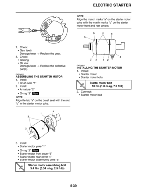 Page 228
ELECTRIC STARTER
5-39
7. Check: Gear teethDamage/wear  → Replace the gear.
8. Check:  Bearing
Oil sealDamage/wear  → Replace the defective 
part(s).
EAS24800
ASSEMBLING THE STARTER MOTOR
1. Install:  Brush seat “1”
2. Install:
 Armature “2”
 O-ring “3” 
NOTE:
Align the tab “a” on the brush seat with the slot 
“b” in the starter motor yoke.
3. Install: Starter motor yoke “1”
 O-ring “2” 
 Starter motor front cover “3”
 Starter motor rear cover “4”
 Starter motor assembling bolts “5”
NOTE:...