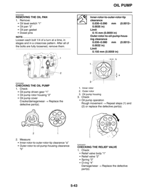 Page 232
OIL PUMP
5-43
EAS24930
REMOVING THE OIL PAN
1. Remove: Oil level switch “1”
 Oil pan “2”
 Oil pan gasket
 Dowel pins
NOTE:
Loosen each bolt 1/4 of a turn at a time, in 
stages and in a crisscross pattern. After all of 
the bolts are fully loosened, remove them.
EAS24960
CHECKING THE OIL PUMP
1. Check: Oil pump driven gear “1”
 Oil pump rotor housing “2”
 Oil pump coverCracks/damage/wear  → Replace the 
defective part(s).
2. Measure:  Inner-rotor-to-outer-rotor-tip clearance “a”
...