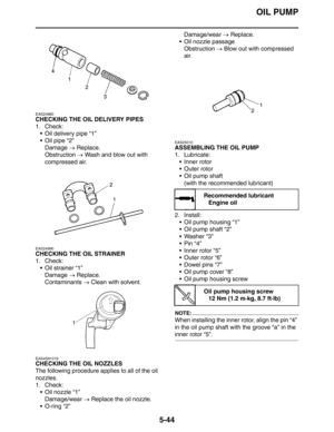 Page 233
OIL PUMP
5-44
EAS24980
CHECKING THE OIL DELIVERY PIPES
1. Check: Oil delivery pipe “1”
Oil pipe “2”Damage  → Replace.
Obstruction  → Wash and blow out with 
compressed air.
EAS24990
CHECKING THE OIL STRAINER
1. Check:  Oil strainer “1”Damage  → Replace.
Contaminants  → Clean with solvent.
EAS4S81016
CHECKING THE OIL NOZZLES
The following procedure applies to all of the oil 
nozzles.
1. Check:
 Oil nozzle “1”
Damage/wear  → Replace the oil nozzle.
 O-ring “2” Damage/wear 
→ Replace.
 Oil nozzle...