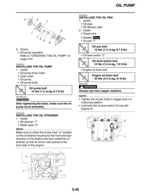 Page 234
OIL PUMP
5-45
3. Check: Oil pump operationRefer to CHECKING THE OIL PUMP on 
page 5-43.
EAS25030
INSTALLING THE OIL PUMP
1. Install:
 Oil pump drive chain
 Gear cover
 Oil pump
 Oil pump bolts
CAUTION:
ECA4S81018
After tightening the bolts, make sure the oil 
pump turns smoothly.
EAS25040
INSTALLING THE OIL STRAINER
1. Install: Oil strainer “1”
 Relief valve “2”
NOTE:
Make sure to check the arrow mark “a” located 
on the oil strainer housing for the front and rear 
direction of the engine and...