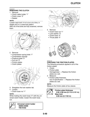 Page 238
CLUTCH
5-49
EAS25070
REMOVING THE CLUTCH
1. Remove: Clutch cable holder “1”
 Clutch cover “2”
Gasket
NOTE:
Loosen each bolt 1/4 of a turn at a time, in 
stages and in a crisscross pattern.
After all of the bolts are fully loosened, remove 
them.
2. Remove: Compression spring bolts “1”
 Compression springs
 Pressure plate “2”
 Pull rod “3”
 Friction plates
 Clutch plates
3. Straighten the lock washer tab.
4. Loosen:  Clutch boss nut “1”
NOTE:
While holding the clutch boss “2” with the uni-...