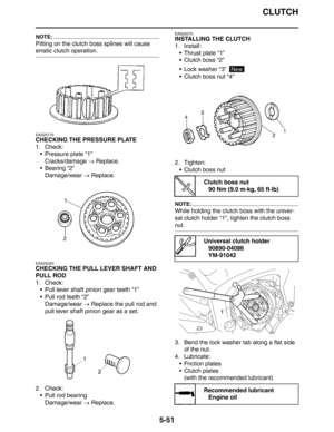 Page 240
CLUTCH
5-51
NOTE:
Pitting on the clutch boss splines will cause 
erratic clutch operation.
EAS25170
CHECKING THE PRESSURE PLATE
1. Check:
 Pressure plate “1”Cracks/damage  → Replace.
 Bearing “2”
Damage/wear  → Replace.
EAS25220
CHECKING THE PULL LEVER SHAFT AND 
PULL ROD
1. Check:
 Pull lever shaft pinion gear teeth “1”
 Pull rod teeth “2”
Damage/wear  → Replace the pull rod and 
pull lever shaft pinion gear as a set.
2. Check:  Pull rod bearing
Damage/wear  → Replace.
EAS25270
INSTALLING THE...