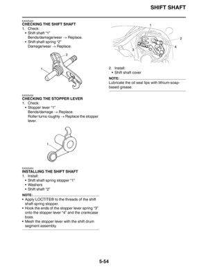 Page 243
SHIFT SHAFT
5-54
EAS25420
CHECKING THE SHIFT SHAFT
1. Check: Shift shaft “1”Bends/damage/wear  → Replace.
 Shift shaft spring “2” Damage/wear  → Replace.
EAS25430
CHECKING THE STOPPER LEVER
1. Check:
 Stopper lever “1”
Bends/damage  → Replace.
Roller turns roughly  → Replace the stopper 
lever.
EAS25450
INSTALLING THE SHIFT SHAFT
1. Install:
 Shift shaft spring stopper “1”
 Washers
 Shift shaft “2”
NOTE:
 Apply LOCTITE® to the threads of the shift shaft spring stopper.
 Hook the ends of the...