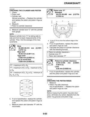 Page 252
CRANKSHAFT
5-63
EAS24390
CHECKING THE CYLINDER AND PISTON
1. Check: Piston wall
 Cylinder wallVertical scratches  → Replace the cylinder, 
and replace the piston and piston rings as 
a set.
2. Measure:
 Piston-to-cylinder clearance
▼▼▼▼▼▼▼▼▼▼▼▼▼▼▼▼▼▼▼▼▼▼▼▼▼▼▼▼▼▼
a. Measure cylinder bore “C” with the cylinder  bore gauge.
NOTE:
Measure cylinder bore “C” by taking side-to-
side and front-to-back measurements of the 
cylinder. Then, find the average of the mea-
surements.
b. If out of specification,...