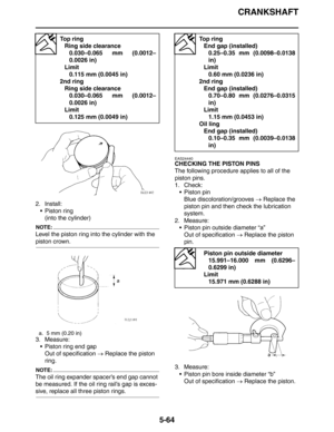 Page 253
CRANKSHAFT
5-64
2. Install: Piston ring
(into the cylinder)
NOTE:
Level the piston ring into the cylinder with the 
piston crown.
3. Measure: Piston ring end gapOut of specification  → Replace the piston 
ring.
NOTE:
The oil ring expander spacer’s end gap cannot 
be measured. If the oil ring rail’s gap is exces-
sive, replace all three piston rings.
EAS24440
CHECKING THE PISTON PINS
The following procedure applies to all of the 
piston pins.
1. Check:  Piston pinBlue discoloration/grooves  → Replace...