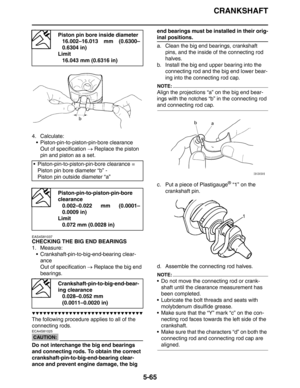 Page 254
CRANKSHAFT
5-65
4. Calculate: Piston-pin-to-piston-pin-bore clearanceOut of specification  → Replace the piston 
pin and piston as a set.
EAS4S81037
CHECKING THE BIG END BEARINGS
1. Measure:  Crankshaft-pin-to-big-end-bearing clear-ance
Out of specification  → Replace the big end 
bearings.
▼▼▼▼▼▼▼▼▼▼▼▼▼▼▼▼▼▼▼▼▼▼▼▼▼▼▼▼▼▼
The following procedure applies to all of the 
connecting rods.
CAUTION:
ECA4S81025
Do not interchange the big end bearings 
and connecting rods. To obtain the correct...