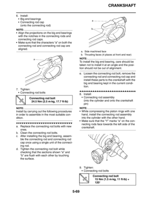 Page 258
CRANKSHAFT
5-69
6. Install: Big end bearings
 Connecting rod cap(onto the connecting rod)
NOTE:
 Align the projections on  the big end bearings 
with the notches in the connecting rods and 
connecting rod caps.
 Make sure that the characters “a” on both the  connecting rod and connecting rod cap are 
aligned.
7. Tighten:  Connecting rod bolts
NOTE:
Install by carrying out the following procedures 
in order to assemble in the most suitable con-
dition.
▼▼▼▼▼▼▼▼▼▼▼▼▼▼▼▼▼▼▼▼▼▼▼▼▼▼▼▼▼▼
a. Replace the...