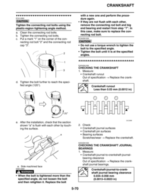 Page 259
CRANKSHAFT
5-70
▼▼▼▼▼▼▼▼▼▼▼▼▼▼▼▼▼▼▼▼▼▼▼▼▼▼▼▼▼▼
CAUTION:
ECA14980
Tighten the connecting rod bolts using the 
plastic-region tightening angle method.
a. Clean the connecting rod bolts.
b. Tighten the connecting rod bolts.
c. Put a mark “1” on the corner of the con-necting rod bolt “2” and the connecting rod 
cap “3”.
d. Tighten the bolt further to reach the speci- fied angle (120 °).
e. After the installation, check that the section  shown “a” is flush with each other by touch-
ing the surface.
WARNING...