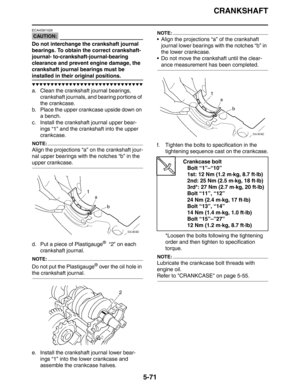 Page 260
CRANKSHAFT
5-71
CAUTION:
ECA4S81028
Do not interchange the crankshaft journal 
bearings. To obtain the correct crankshaft-
journal- to-crankshaft-journal-bearing 
clearance and prevent engine damage, the 
crankshaft journal bearings must be 
installed in their original positions.
▼▼▼▼▼▼▼▼▼▼▼▼▼▼▼▼▼▼▼▼▼▼▼▼▼▼▼▼▼▼
a. Clean the crankshaft journal bearings, crankshaft journals, and bearing portions of 
the crankcase.
b. Place the upper crankcase upside down on 
a bench.
c. Install the crankshaft journal upper...