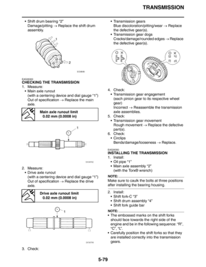 Page 268
TRANSMISSION
5-79
 Shift drum bearing “2”Damage/pitting  → Replace the shift drum 
assembly.
EAS26300
CHECKING THE TRANSMISSION
1. Measure:
 Main axle runout(with a centering device and dial gauge “1”)
Out of specification  → Replace the main 
axle.
2. Measure:  Drive axle runout
(with a centering device and dial gauge “1”)
Out of specification  → Replace the drive 
axle.
3. Check:  Transmission gears
Blue discoloration/pitting/wear  → Replace 
the defective gear(s).
 Transmission gear dogs...