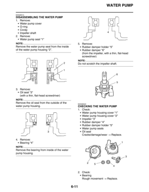 Page 282
WATER PUMP
6-11
EAS26510
DISASSEMBLING THE WATER PUMP
1. Remove: Water pump cover
O-ring
 Circlip
 Impeller shaft
2. Remove:  Water pump seal “1”
NOTE:
Remove the water pump seal from the inside 
of the water pump housing “2”.
3. Remove:Oil seal “3”
(with a thin, flat-head screwdriver)
NOTE:
Remove the oil seal from the outside of the 
water pump housing.
4. Remove: Bearing “4”
NOTE:
Remove the bearing from inside of the water 
pump housing. 5. Remove:
 Rubber damper holder “5”
 Rubber damper...
