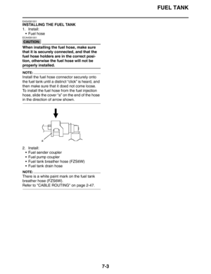 Page 288
FUEL TANK
7-3
EAS4S81001
INSTALLING THE FUEL TANK
1. Install: Fuel hose
CAUTION:
ECA4S81001
When installing the fuel hose, make sure 
that it is securely connected, and that the 
fuel hose holders are in the correct posi-
tion, otherwise the fuel hose will not be 
properly installed.
NOTE:
Install the fuel hose connector securely onto 
the fuel tank until a distinct “click” is heard, and 
then make sure that it doed not come loose.
To install the fuel hose from the fuel injection 
hose, slide the cover...