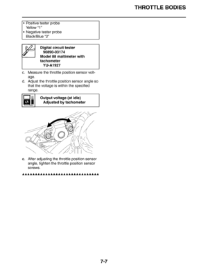 Page 292
THROTTLE BODIES
7-7
c. Measure the throttle position sensor volt-age.
d. Adjust the throttle position sensor angle so  that the voltage is within the specified 
range.
e. After adjusting the th rottle position sensor 
angle, tighten the throttle position sensor 
screws.
▲▲▲▲▲▲▲▲▲▲▲▲▲▲▲▲▲▲▲▲▲▲▲▲▲▲▲▲▲▲
 Positive tester probe
Ye l l o w  “ 1 ”
 Negative tester probe Black/Blue “2”
Digital circuit tester90890-03174
Model 88 maltimeter with 
tachometer YU-A1927
Output voltage (at idle)Adjusted by tachometer 
