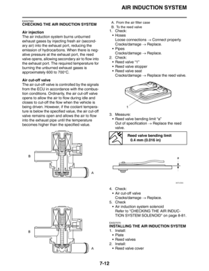 Page 297
AIR INDUCTION SYSTEM
7-12
EAS27060
CHECKING THE AIR INDUCTION SYSTEM
Air injection
The air induction system burns unburned 
exhaust gases by injecting fresh air (second-
ary air) into the exhaust port, reducing the 
emission of hydrocarbons. When there is neg-
ative pressure at the exhaust port, the reed 
valve opens, allowing secondary air to flow into 
the exhaust port. The required temperature for 
burning the unburned exhaust gases is 
approximately 600 to 700°C.
Air cut-off valve
The air cut-off...