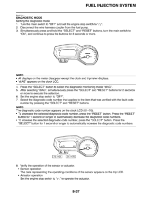 Page 338
FUEL INJECTION SYSTEM
8-37
EAS27411
DIAGNOSTIC MODE
Setting the diagnostic mode
1. Turn the main switch to “OFF” and set the engine stop switch to “ ”.
2. Disconnect the wire harness coupler from the fuel pump.
3. Simultaneously press and hold the “SELECT” and “RESET” buttons, turn the main switch to  “ON”, and continue to press the buttons for 8 seconds or more.
NOTE:
 All displays on the meter disappear except the clock and tripmeter displays.
 “dIAG” appears on the clock LCD.
4. Press the “SELECT”...