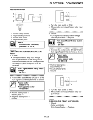 Page 373
ELECTRICAL COMPONENTS
8-72
Radiator fan motor
EAS4S81032
CHECKING THE TURN SIGNAL/HAZARD 
RELAY
1. Check: Turn signal/hazard relay input voltage
Out of specification  → The wiring circuit 
from the main switch to the turn signal/haz-
ard relay coupler is faulty and must be 
repaired.
▼▼▼▼▼▼▼▼▼▼▼▼▼▼▼▼▼▼▼▼▼▼▼▼▼▼▼▼▼▼
a. Connect the pocket tester (DC 20 V) to the  turn signal/hazard relay terminal as shown. b. Turn the main switch to “ON”.
c. Measure the turn signal/hazard relay input 
voltage....