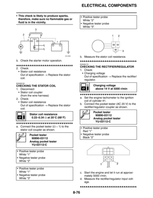 Page 377
ELECTRICAL COMPONENTS
8-76
 This check is likely to produce sparks, therefore, make sure no flammable gas or 
fluid is in the vicinity.
b. Check the starter motor operation.
▲▲▲▲▲▲▲▲▲▲▲▲▲▲▲▲▲▲▲▲▲▲▲▲▲▲▲▲▲▲
2. Check:  Stator coil resistanceOut of specification  → Replace the stator 
coil.
EAS28150
CHECKING THE STATOR COIL
1. Disconnect:
 Stator coil coupler(from the wire harness)
2. Check:  Stator coil resistanceOut of specification  → Replace the stator 
coil.
▼▼▼▼▼▼▼▼▼▼▼▼▼▼▼▼▼▼▼▼▼▼▼▼▼▼▼▼▼▼
a....