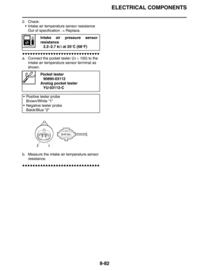 Page 383
ELECTRICAL COMPONENTS
8-82
2. Check: Intake air temperature sensor resistanceOut of specification  → Replace.
▼▼▼▼▼▼▼▼▼▼▼▼▼▼▼▼▼▼▼▼▼▼▼▼▼▼▼▼▼▼
a. Connect the pocket tester ( Ω ×  100) to the 
intake air temperature sensor terminal as 
shown.
b. Measure the intake air temperature sensor  resistance.
▲▲▲▲▲▲▲▲▲▲▲▲▲▲▲▲▲▲▲▲▲▲▲▲▲▲▲▲▲▲
Intake air pressure sensor
resistance
2.2–2.7 k Ω at 20 °C (68 °F)
Pocket tester
90890-03112
Analog pocket tester
YU-03112-C
 Positive tester probe Brown/White “1”
 Negative...