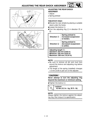Page 1013 - 45
CHK
ADJ
ADJUSTING THE REAR SHOCK 
ABSORBER
1.Adjust:
Spring preload
***********************************************
Adjustment steps:
Elevate the rear wheels by placing a suitable
stand under the frame.
Loosen the locknut 1
.
Turn the adjusting ring 2
 in direction a
 or
b
.
NOTE:
Be sure to remove all dirt and mud from
around the locknut and adjusting ring before
adjustment.
The length of the spring (installed) changes
1.5 mm (0.06 in) per turn of the adjuster.
CAUTION:
Never attempt to...