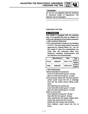 Page 1033 - 47
CHK
ADJADJUSTING THE REAR SHOCK ABSORBER/
CHECKING THE TIRE
CAUTION:
Do not forc the adjuster past the minimum
or maximum extent of adjustment. The
adjuster may be damaged.
***********************************************
CHECKING THE TIRE
WARNING
This model is equipped with low pressure
tires. It is important that they be inflated cor-
rectly and maintained at the proper pressures.
TIRE CHARACTERISTICS
1)Tire characteristics influence the handling
of ATV’s. The tires listed below have been...