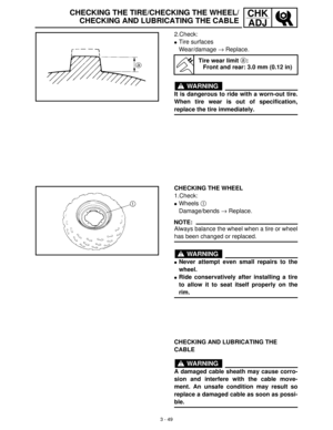 Page 1053 - 49
CHK
ADJCHECKING THE TIRE/CHECKING THE WHEEL/
CHECKING AND LUBRICATING THE CABLE
2.Check:
Tire surfaces
Wear/damage →
 Replace.
WARNING
It is dangerous to ride with a worn-out tire.
When tire wear is out of specification,
replace the tire immediately.
Tire wear limit a:
Front and rear: 3.0 mm (0.12 in)
CHECKING THE WHEEL
1.Check:
Wheels 1
 
Damage/bends →
 Replace.
NOTE:
Always balance the wheel when a tire or wheel
has been changed or replaced.
WARNING
Never attempt even small repairs to the...