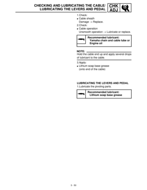 Page 1063 - 50
CHK
ADJCHECKING AND LUBRICATING THE CABLE/
LUBRICATING THE LEVERS AND PEDAL
1.Check:
Cable sheath 
Damage →
 Replace.
2.Check:
Cable operation
Unsmooth operation →
 Lubricate or replace.
NOTE:
Hold the cable end up and apply several drops
of lubricant to the cable.
3.Apply:
Lithium soap base grease
(onto end of the cable)
Recommended lubricant:
Yamaha chain and cable lube or
Engine oil
LUBRICATING THE LEVERS AND PEDAL
1.Lubricate the pivoting parts.
Recommended lubricant:
Lithium soap base grease 