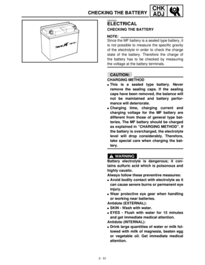 Page 1073 - 51
CHK
ADJ
CHECKING THE BATTERY
EB305000
ELECTRICAL
CHECKING THE BATTERY
NOTE:
Since the MF battery is a sealed type battery, it
is not possible to measure the specific gravity
of the electrolyte in order to check the charge
state of the battery. Therefore the charge of
the battery has to be checked by measuring
the voltage at the battery terminals.
CAUTION:
CHARGING METHOD
This is a sealed type battery. Never
remove the sealing caps. If the sealing
caps have been removed, the balance will
not be...