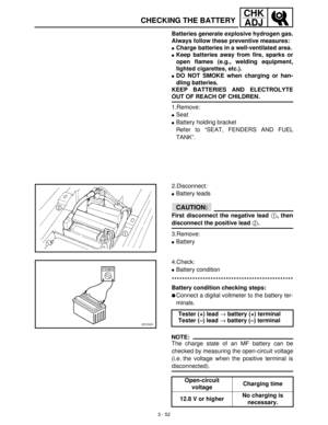 Page 1083 - 52
CHK
ADJ
CHECKING THE BATTERY
Batteries generate explosive hydrogen gas.
Always follow these preventive measures:
Charge batteries in a well-ventilated area.
Keep batteries away from fire, sparks or
open flames (e.g., welding equipment,
lighted cigarettes, etc.).
DO NOT SMOKE when charging or han-
dling batteries.
KEEP BATTERIES AND ELECTROLYTE
OUT OF REACH OF CHILDREN.
1.Remove:
Seat
Battery holding bracket
Refer to “SEAT, FENDERS AND FUEL
TANK”.
2.Disconnect:
Battery leads
CAUTION:
First...