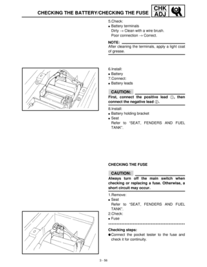 Page 1123 - 56
CHK
ADJ
CHECKING THE BATTERY/CHECKING THE FUSE
5.Check:
Battery terminals
Dirty →
 Clean with a wire brush.
Poor connection →
 Correct.
NOTE:
After cleaning the terminals, apply a light coat
of grease.
6.Install:
Battery
7.Connect:
Battery leads
CAUTION:
First, connect the positive lead 1, then
connect the negative lead 2.
8.Install:
Battery holding bracket
Seat
Refer to “SEAT, FENDERS AND FUEL
TANK”.
CHECKING THE FUSE
CAUTION:
Always turn off the main switch when
checking or replacing a...