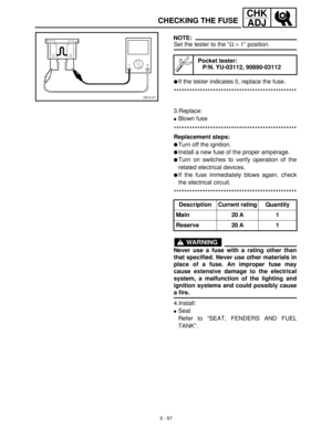 Page 1133 - 57
CHK
ADJ
CHECKING THE FUSE
NOTE:
Set the tester to the “Ω
 ×
 1” position.
If the tester indicates 0, replace the fuse.
***********************************************
Pocket tester:
P/N. YU-03112, 90890-03112
3.Replace:
Blown fuse
***********************************************
Replacement steps:
Turn off the ignition.
Install a new fuse of the proper amperage.
Turn on switches to verify operation of the
related electrical devices.
If the fuse immediately blows again, check
the electrical...