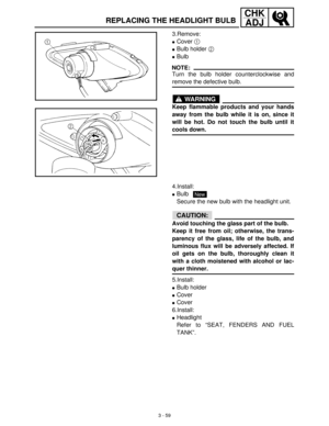 Page 1153 - 59
CHK
ADJ
REPLACING THE HEADLIGHT BULB
3.Remove:
Cover 1
 
Bulb holder 2
 
Bulb
NOTE:
Turn the bulb holder counterclockwise and
remove the defective bulb.
WARNING
Keep flammable products and your hands
away from the bulb while it is on, since it
will be hot. Do not touch the bulb until it
cools down.
4.Install:
Bulb 
Secure the new bulb with the headlight unit.
CAUTION:
Avoid touching the glass part of the bulb.
Keep it free from oil; otherwise, the trans-
parency of the glass, life of the bulb,...