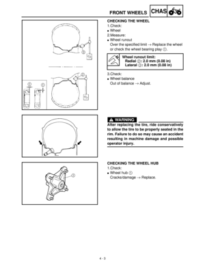 Page 1184 - 3
CHASFRONT WHEELS
CHECKING THE WHEEL
1.Check:
Wheel
2.Measure:
Wheel runout
Over the specified limit →
 Replace the wheel 
or check the wheel bearing play 1
.
3.Check:
Wheel balance
Out of balance →
 Adjust.
Wheel runout limit:
Radial 2: 2.0 mm (0.08 in)
Lateral 3: 2.0 mm (0.08 in)
WARNING
After replacing the tire, ride conservatively
to allow the tire to be properly seated in the
rim. Failure to do so may cause an accident
resulting in machine damage and possible
operator injury.
CHECKING THE...