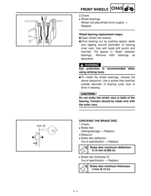 Page 1194 - 4
CHASFRONT WHEELS
2.Check:
Wheel bearings 
Wheel hub play/wheel turns roughly →
 
Replace. 
***********************************************
Wheel bearing replacement steps:
Clean wheel hub exterior.
Drive bearing out by pushing spacer aside
and tapping around perimeter of bearing
inner race. Use soft metal drift punch and
hammer. The spacer 1
 “floats” between
bearings. Remove both bearings as
described.
WARNING
Eye protection is recommended when
using striking tools.
To install the wheel...