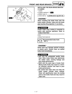 Page 1424 - 27
CHASFRONT AND REAR BRAKES
INSTALLING THE REAR BRAKE MASTER 
CYLINDER
1.Install:
Copper washers 1
Brake hose 2
 
Union bolt 3
CAUTION:
When installing the brake hose onto the
brake master cylinder, make sure the brake
pipe touches the projection a as shown.
WARNING
Proper brake hose routing is essential to
insure safe machine operation. Refer to
“CABLE ROUTING”.
2.Fill:
Brake fluid reservoir
CAUTION:
Brake fluid may damage painted surfaces
or plastic parts. Always clean up spilled
brake fluid...