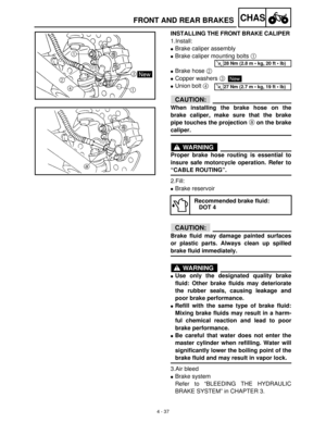 Page 1524 - 37
CHASFRONT AND REAR BRAKES
INSTALLING THE FRONT BRAKE CALIPER 
1.Install:
Brake caliper assembly
Brake caliper mounting bolts 1
 
Brake hose 2
 
Copper washers 3
Union bolt 4
 
CAUTION:
When installing the brake hose on the
brake caliper, make sure that the brake
pipe touches the projection a on the brake
caliper.
WARNING
Proper brake hose routing is essential to
insure safe motorcycle operation. Refer to
“CABLE ROUTING”.
2.Fill:
Brake reservoir
CAUTION:
Brake fluid may damage painted...