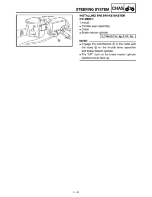 Page 1594 - 44
CHAS
INSTALLING THE BRAKE MASTER 
CYLINDER
1.Install:
Throttle lever assembly
Collar
Brake master cylinder
NOTE:
Engage the indentations a
 in the collar with
the lobes b
 on the throttle lever assembly
and brake master cylinder.
The “UP” mark on the brake master cylinder
bracket should face up.
T R..7 Nm (0.7 m  kg, 5.1 ft  lb)
STEERING SYSTEM 